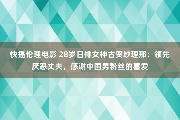 快播伦理电影 28岁日排女神古贺纱理那：领先厌恶丈夫，感谢中国男粉丝的喜爱