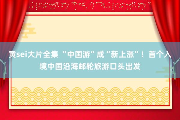 黄sei大片全集 “中国游”成“新上涨”！首个入境中国沿海邮轮旅游口头出发