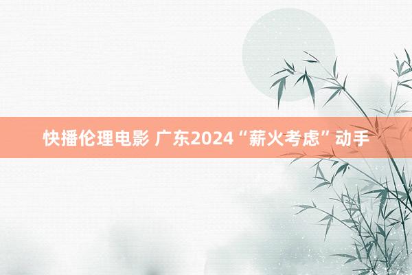 快播伦理电影 广东2024“薪火考虑”动手