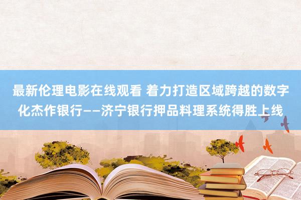 最新伦理电影在线观看 着力打造区域跨越的数字化杰作银行——济宁银行押品料理系统得胜上线