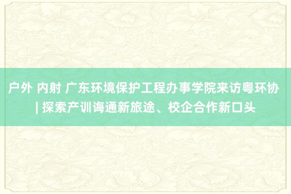 户外 内射 广东环境保护工程办事学院来访粤环协 | 探索产训诲通新旅途、校企合作新口头