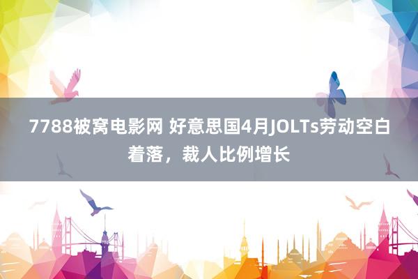 7788被窝电影网 好意思国4月JOLTs劳动空白着落，裁人比例增长