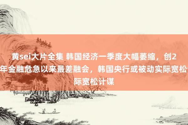 黄sei大片全集 韩国经济一季度大幅萎缩，创2008年金融危急以来最差融会，韩国央行或被动实际宽松计谋