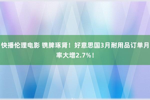 快播伦理电影 镌脾琢肾！好意思国3月耐用品订单月率大增2.7%！