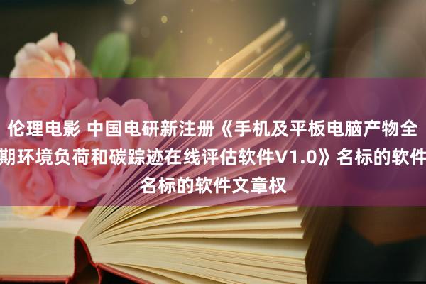 伦理电影 中国电研新注册《手机及平板电脑产物全生命周期环境负荷和碳踪迹在线评估软件V1.0》名标的软件文章权