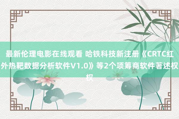 最新伦理电影在线观看 哈铁科技新注册《CRTC红外热靶数据分析软件V1.0》等2个项筹商软件著述权