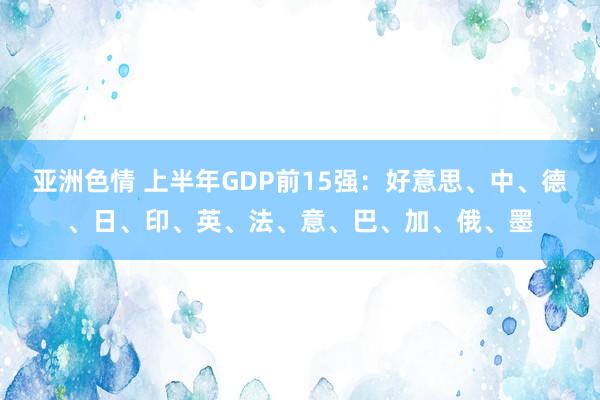 亚洲色情 上半年GDP前15强：好意思、中、德、日、印、英、法、意、巴、加、俄、墨