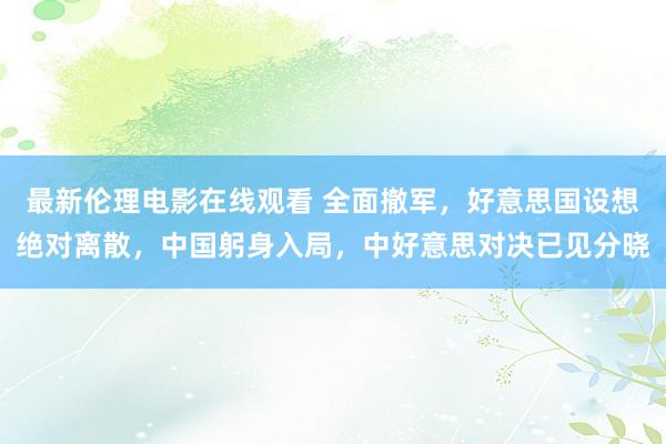 最新伦理电影在线观看 全面撤军，好意思国设想绝对离散，中国躬身入局，中好意思对决已见分晓