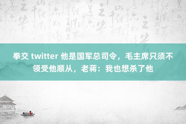 拳交 twitter 他是国军总司令，毛主席只须不领受他顺从，老蒋：我也想杀了他