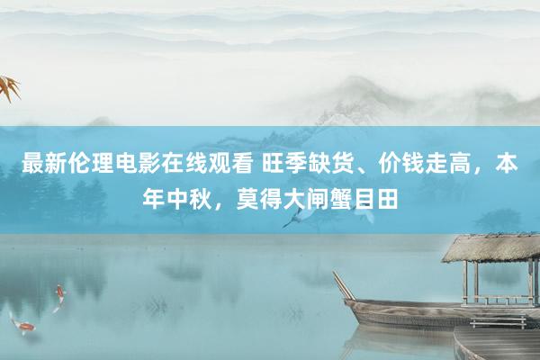 最新伦理电影在线观看 旺季缺货、价钱走高，本年中秋，莫得大闸蟹目田