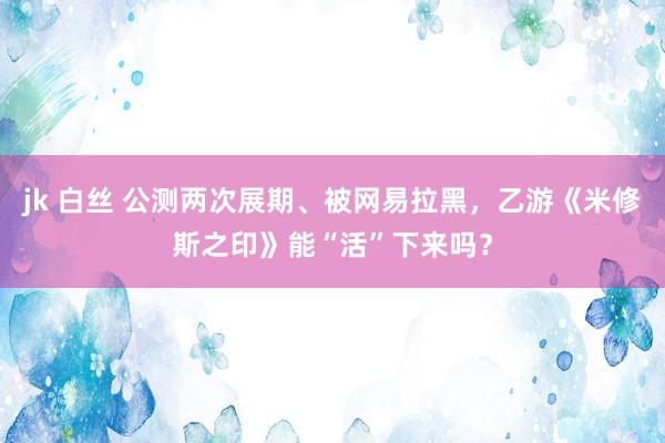 jk 白丝 公测两次展期、被网易拉黑，乙游《米修斯之印》能“活”下来吗？