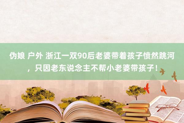 伪娘 户外 浙江一双90后老婆带着孩子愤然跳河，只因老东说念主不帮小老婆带孩子！