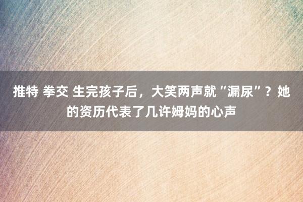 推特 拳交 生完孩子后，大笑两声就“漏尿”？她的资历代表了几许姆妈的心声