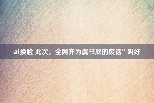 ai换脸 此次，全网齐为虞书欣的废话”叫好