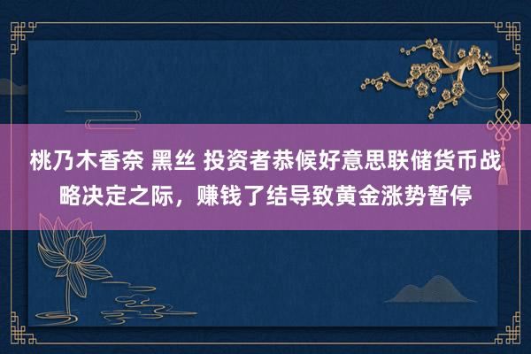 桃乃木香奈 黑丝 投资者恭候好意思联储货币战略决定之际，赚钱了结导致黄金涨势暂停