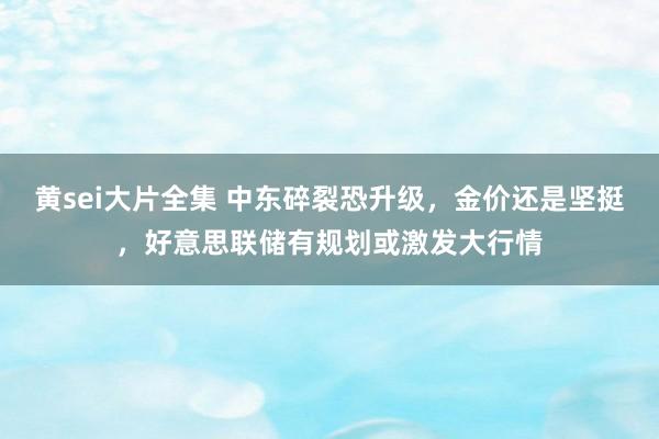 黄sei大片全集 中东碎裂恐升级，金价还是坚挺，好意思联储有规划或激发大行情