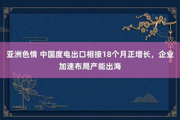 亚洲色情 中国度电出口相接18个月正增长，企业加速布局产能出海