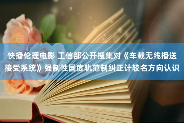 快播伦理电影 工信部公开搜集对《车载无线播送接受系统》强制性国度轨范制纠正计较名方向认识