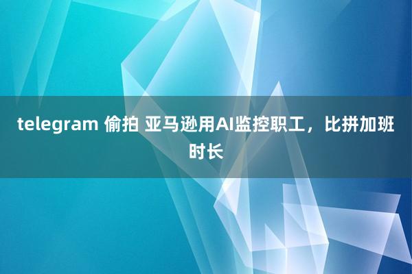 telegram 偷拍 亚马逊用AI监控职工，比拼加班时长