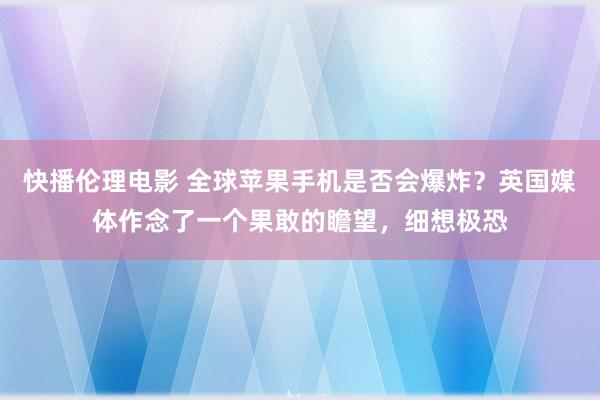 快播伦理电影 全球苹果手机是否会爆炸？英国媒体作念了一个果敢的瞻望，细想极恐