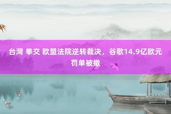 台灣 拳交 欧盟法院逆转裁决，谷歌14.9亿欧元罚单被撤