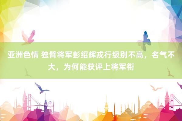 亚洲色情 独臂将军彭绍辉戎行级别不高，名气不大，为何能获评上将军衔