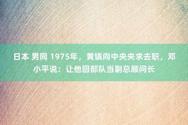 日本 男同 1975年，黄镇向中央央求去职，邓小平说：让他回部队当副总顾问长