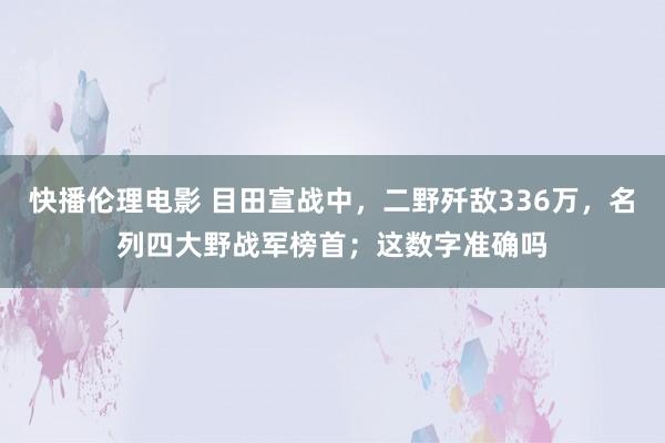 快播伦理电影 目田宣战中，二野歼敌336万，名列四大野战军榜首；这数字准确吗