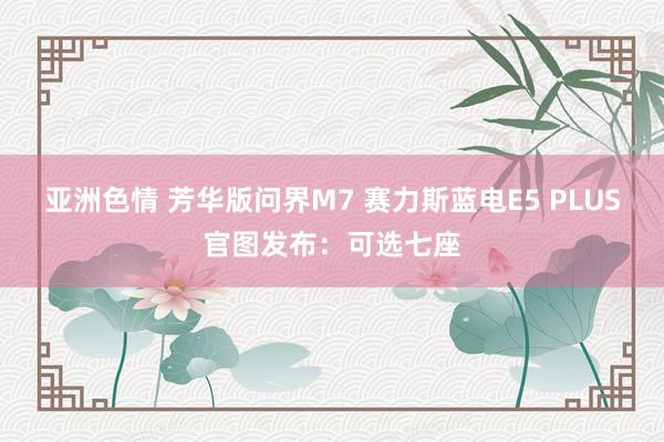 亚洲色情 芳华版问界M7 赛力斯蓝电E5 PLUS官图发布：可选七座