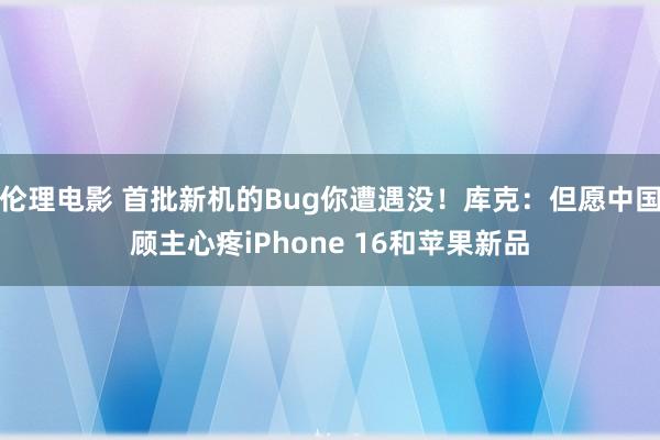 伦理电影 首批新机的Bug你遭遇没！库克：但愿中国顾主心疼iPhone 16和苹果新品