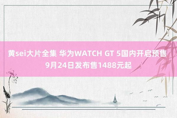 黄sei大片全集 华为WATCH GT 5国内开启预售 9月24日发布售1488元起