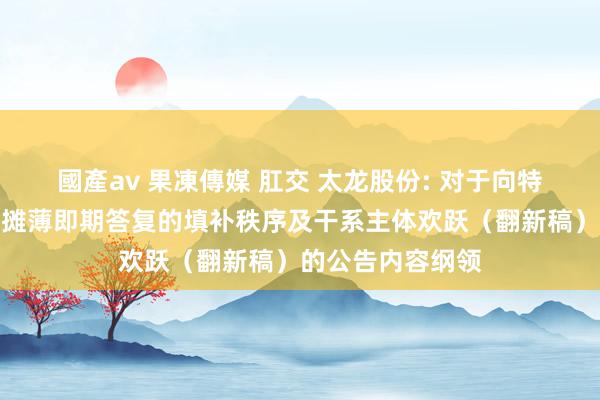 國產av 果凍傳媒 肛交 太龙股份: 对于向特定对象刊行股票摊薄即期答复的填补秩序及干系主体欢跃（翻新稿）的公告内容纲领