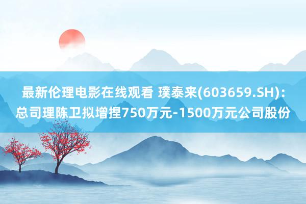 最新伦理电影在线观看 璞泰来(603659.SH)：总司理陈卫拟增捏750万元-1500万元公司股份