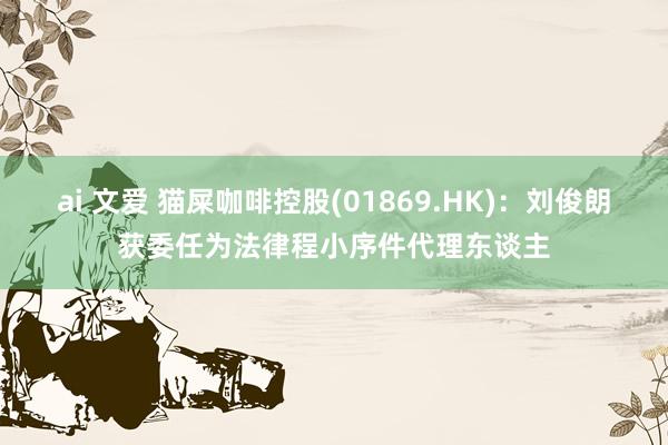 ai 文爱 猫屎咖啡控股(01869.HK)：刘俊朗获委任为法律程小序件代理东谈主