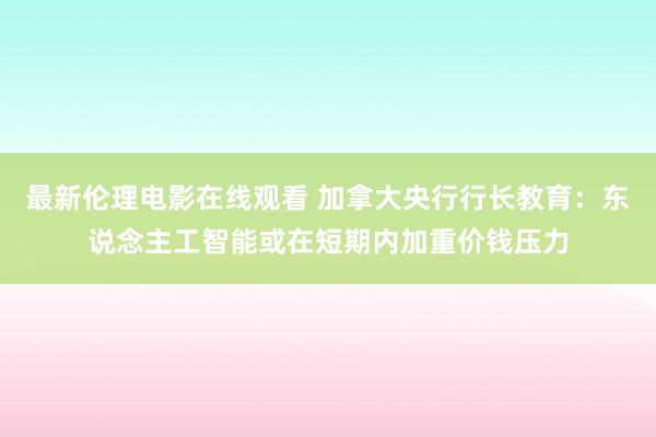 最新伦理电影在线观看 加拿大央行行长教育：东说念主工智能或在短期内加重价钱压力