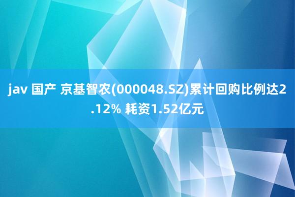 jav 国产 京基智农(000048.SZ)累计回购比例达2.12% 耗资1.52亿元