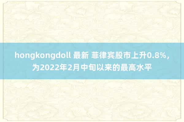 hongkongdoll 最新 菲律宾股市上升0.8%，为2022年2月中旬以来的最高水平