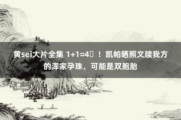 黄sei大片全集 1+1=4❤！凯帕晒照文牍我方的浑家孕珠，可能是双胞胎