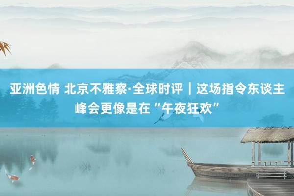 亚洲色情 北京不雅察·全球时评｜这场指令东谈主峰会更像是在“午夜狂欢”