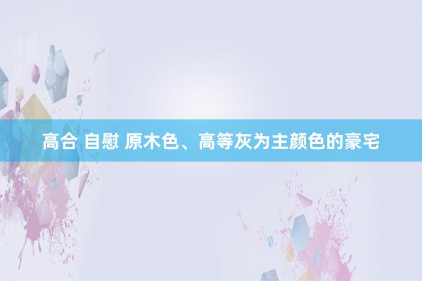 高合 自慰 原木色、高等灰为主颜色的豪宅