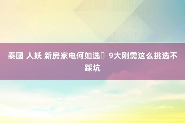 泰國 人妖 新房家电何如选❓9大刚需这么挑选不踩坑