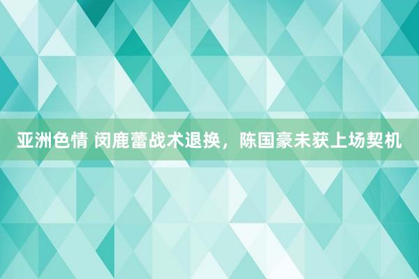 亚洲色情 闵鹿蕾战术退换，陈国豪未获上场契机