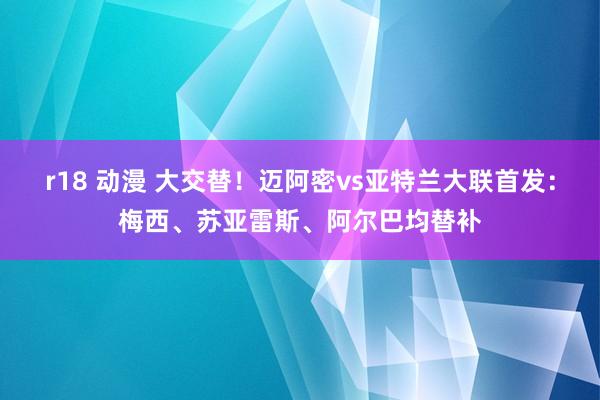 r18 动漫 大交替！迈阿密vs亚特兰大联首发：梅西、苏亚雷斯、阿尔巴均替补