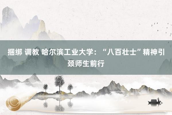 捆绑 调教 哈尔滨工业大学：“八百壮士”精神引颈师生前行