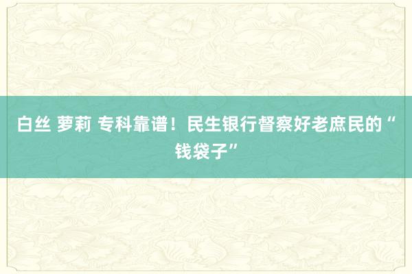 白丝 萝莉 专科靠谱！民生银行督察好老庶民的“钱袋子”