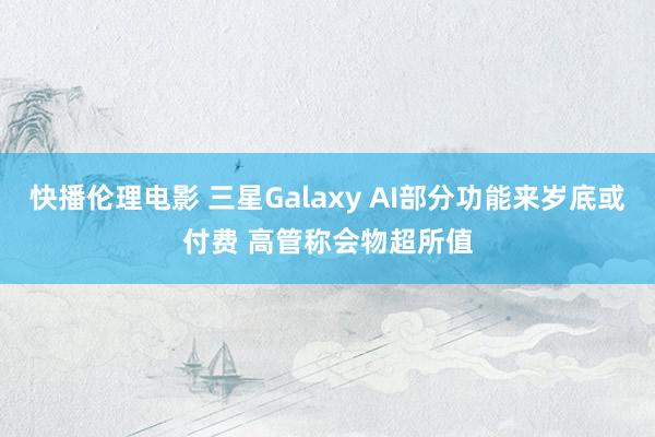 快播伦理电影 三星Galaxy AI部分功能来岁底或付费 高管称会物超所值