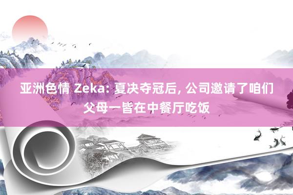 亚洲色情 Zeka: 夏决夺冠后， 公司邀请了咱们父母一皆在中餐厅吃饭