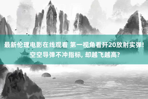 最新伦理电影在线观看 第一视角看歼20放射实弹! 空空导弹不冲指标， 却越飞越高?