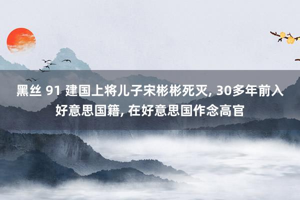 黑丝 91 建国上将儿子宋彬彬死灭， 30多年前入好意思国籍， 在好意思国作念高官