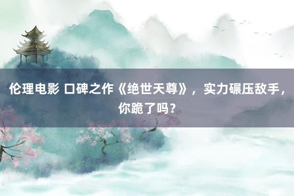 伦理电影 口碑之作《绝世天尊》，实力碾压敌手，你跪了吗？